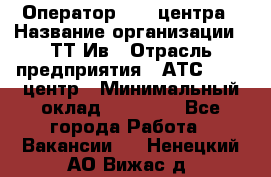 Оператор Call-центра › Название организации ­ ТТ-Ив › Отрасль предприятия ­ АТС, call-центр › Минимальный оклад ­ 30 000 - Все города Работа » Вакансии   . Ненецкий АО,Вижас д.